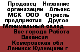 Продавец › Название организации ­ Альянс-МСК, ООО › Отрасль предприятия ­ Другое › Минимальный оклад ­ 5 000 - Все города Работа » Вакансии   . Кемеровская обл.,Ленинск-Кузнецкий г.